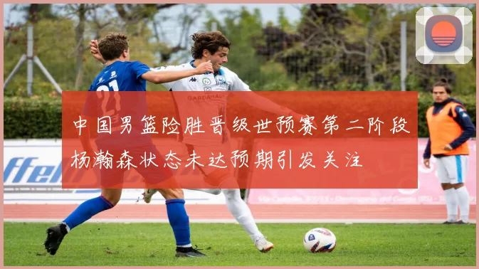 中国男篮险胜晋级世预赛第二阶段杨瀚森状态未达预期引发关注