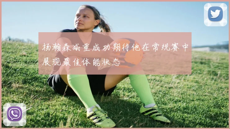 杨瀚森减重成功期待他在常规赛中展现最佳体能状态