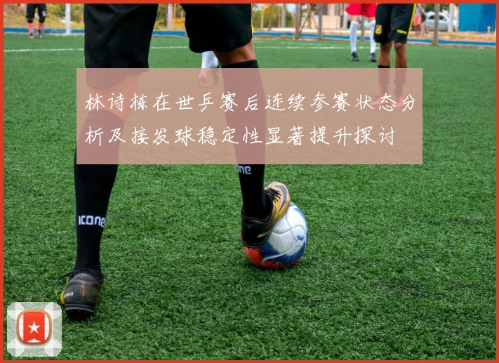 林诗栋在世乒赛后连续参赛状态分析及接发球稳定性显著提升探讨