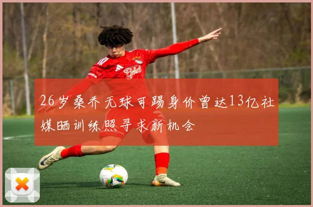 26岁桑乔无球可踢身价曾达13亿社媒晒训练照寻求新机会